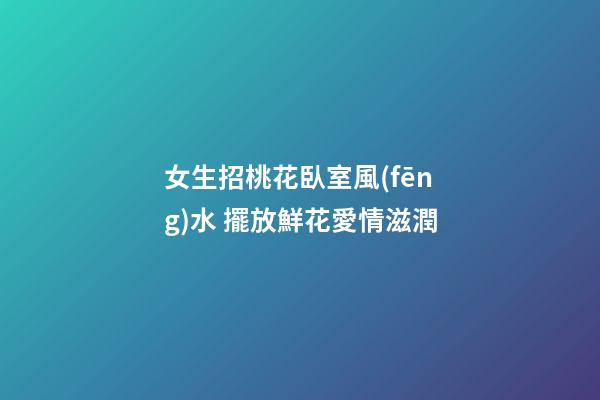 女生招桃花臥室風(fēng)水 擺放鮮花愛情滋潤